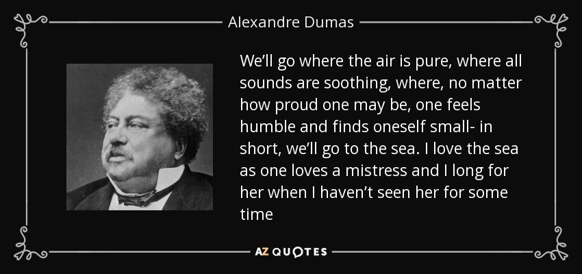 We’ll go where the air is pure, where all sounds are soothing, where, no matter how proud one may be, one feels humble and finds oneself small- in short, we’ll go to the sea. I love the sea as one loves a mistress and I long for her when I haven’t seen her for some time - Alexandre Dumas