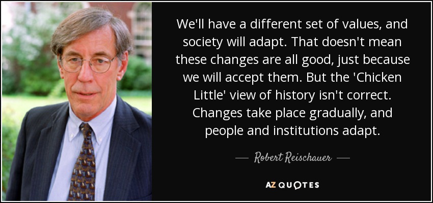 We'll have a different set of values, and society will adapt. That doesn't mean these changes are all good, just because we will accept them. But the 'Chicken Little' view of history isn't correct. Changes take place gradually, and people and institutions adapt. - Robert Reischauer