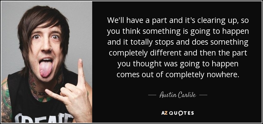 We'll have a part and it's clearing up, so you think something is going to happen and it totally stops and does something completely different and then the part you thought was going to happen comes out of completely nowhere. - Austin Carlile