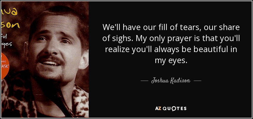 We'll have our fill of tears, our share of sighs. My only prayer is that you'll realize you'll always be beautiful in my eyes. - Joshua Kadison