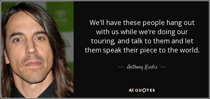We'll have these people hang out with us while we're doing our touring, and talk to them and let them speak their piece to the world. - Anthony Kiedis