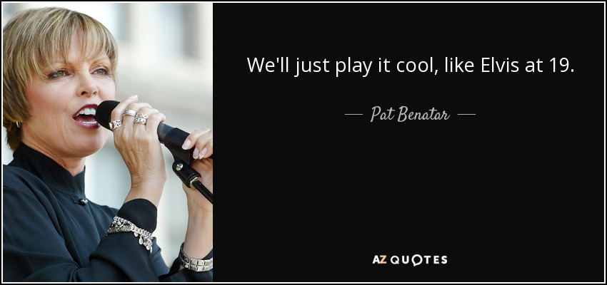 We'll just play it cool, like Elvis at 19. - Pat Benatar