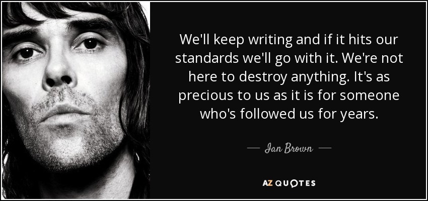 We'll keep writing and if it hits our standards we'll go with it. We're not here to destroy anything. It's as precious to us as it is for someone who's followed us for years. - Ian Brown