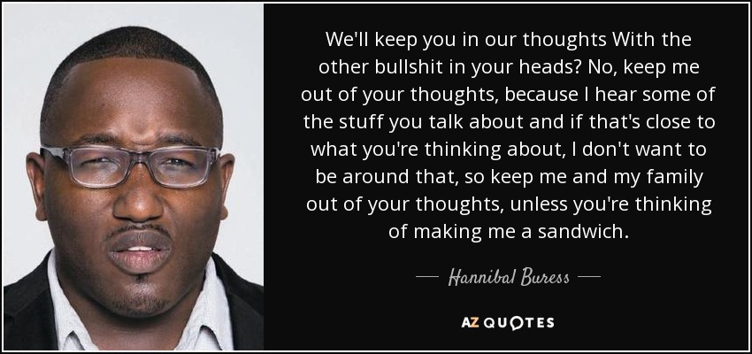 We'll keep you in our thoughts With the other bullshit in your heads? No, keep me out of your thoughts, because I hear some of the stuff you talk about and if that's close to what you're thinking about, I don't want to be around that, so keep me and my family out of your thoughts, unless you're thinking of making me a sandwich. - Hannibal Buress