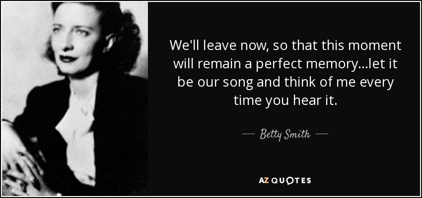 We'll leave now, so that this moment will remain a perfect memory...let it be our song and think of me every time you hear it. - Betty Smith