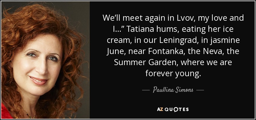 We’ll meet again in Lvov, my love and I…” Tatiana hums, eating her ice cream, in our Leningrad, in jasmine June, near Fontanka, the Neva, the Summer Garden, where we are forever young. - Paullina Simons