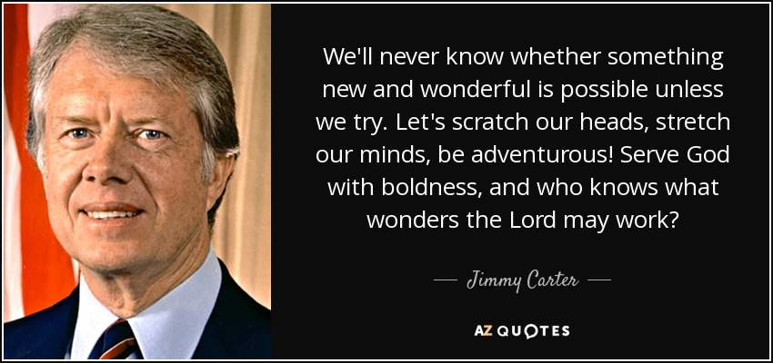 We'll never know whether something new and wonderful is possible unless we try. Let's scratch our heads, stretch our minds, be adventurous! Serve God with boldness, and who knows what wonders the Lord may work? - Jimmy Carter
