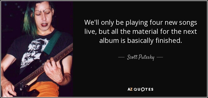 We'll only be playing four new songs live, but all the material for the next album is basically finished. - Scott Putesky