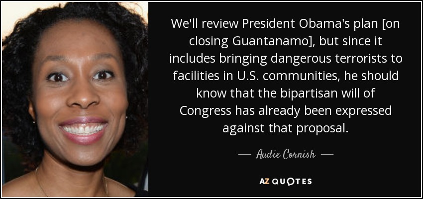 We'll review President Obama's plan [on closing Guantanamo], but since it includes bringing dangerous terrorists to facilities in U.S. communities, he should know that the bipartisan will of Congress has already been expressed against that proposal. - Audie Cornish
