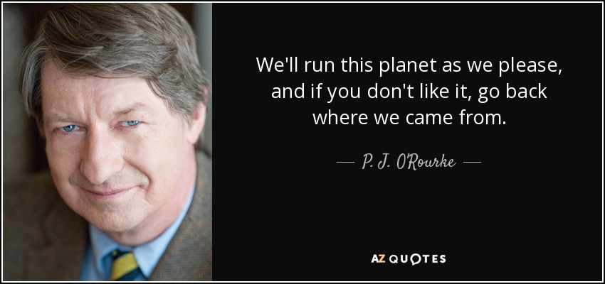 We'll run this planet as we please, and if you don't like it, go back where we came from. - P. J. O'Rourke