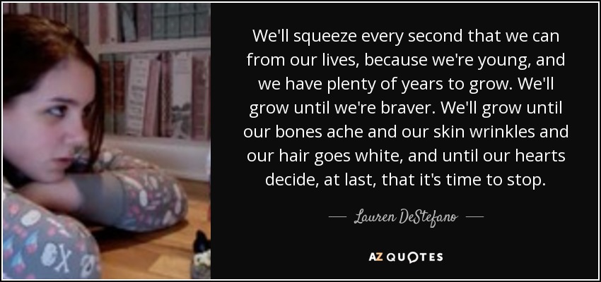 We'll squeeze every second that we can from our lives, because we're young, and we have plenty of years to grow. We'll grow until we're braver. We'll grow until our bones ache and our skin wrinkles and our hair goes white, and until our hearts decide, at last, that it's time to stop. - Lauren DeStefano