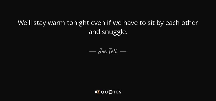 We'll stay warm tonight even if we have to sit by each other and snuggle. - Joe Teti