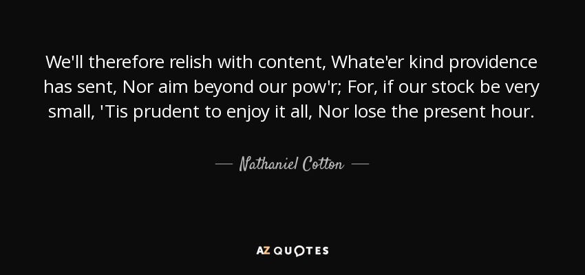 We'll therefore relish with content, Whate'er kind providence has sent, Nor aim beyond our pow'r; For, if our stock be very small, 'Tis prudent to enjoy it all, Nor lose the present hour. - Nathaniel Cotton