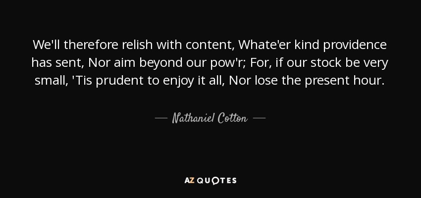 We'll therefore relish with content, Whate'er kind providence has sent, Nor aim beyond our pow'r; For, if our stock be very small, 'Tis prudent to enjoy it all, Nor lose the present hour. - Nathaniel Cotton