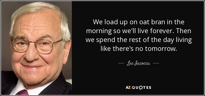 We load up on oat bran in the morning so we'll live forever. Then we spend the rest of the day living like there's no tomorrow. - Lee Iacocca