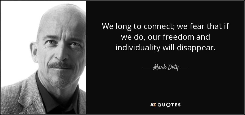 We long to connect; we fear that if we do, our freedom and individuality will disappear. - Mark Doty