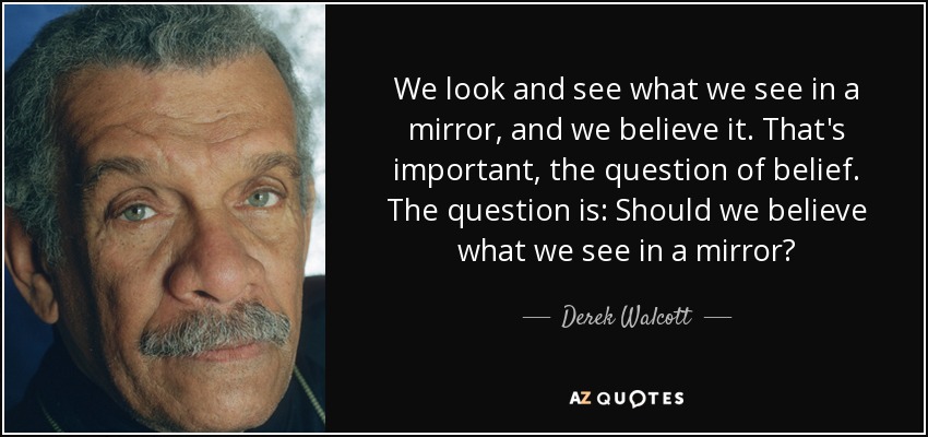 We look and see what we see in a mirror, and we believe it. That's important, the question of belief. The question is: Should we believe what we see in a mirror? - Derek Walcott