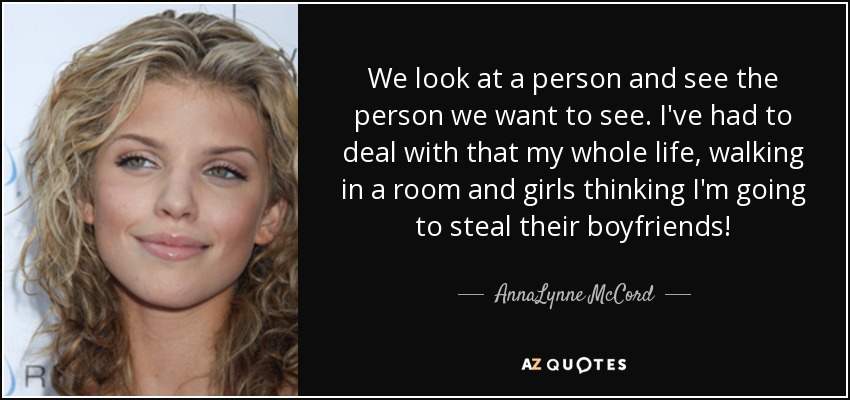 We look at a person and see the person we want to see. I've had to deal with that my whole life, walking in a room and girls thinking I'm going to steal their boyfriends! - AnnaLynne McCord