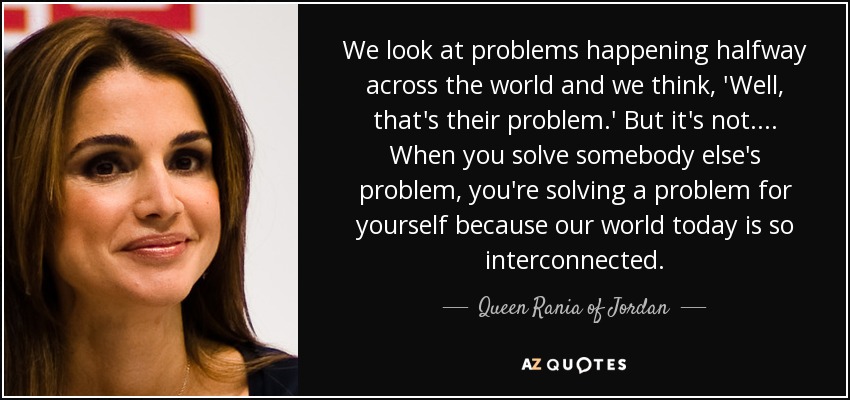 We look at problems happening halfway across the world and we think, 'Well, that's their problem.' But it's not. ... When you solve somebody else's problem, you're solving a problem for yourself because our world today is so interconnected. - Queen Rania of Jordan