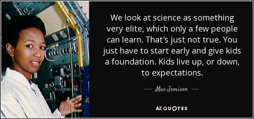 We look at science as something very elite, which only a few people can learn. That's just not true. You just have to start early and give kids a foundation. Kids live up, or down, to expectations. - Mae Jemison