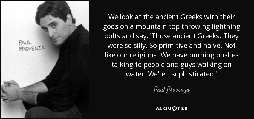 We look at the ancient Greeks with their gods on a mountain top throwing lightning bolts and say, 'Those ancient Greeks. They were so silly. So primitive and naive. Not like our religions. We have burning bushes talking to people and guys walking on water. We're ...sophisticated.' - Paul Provenza