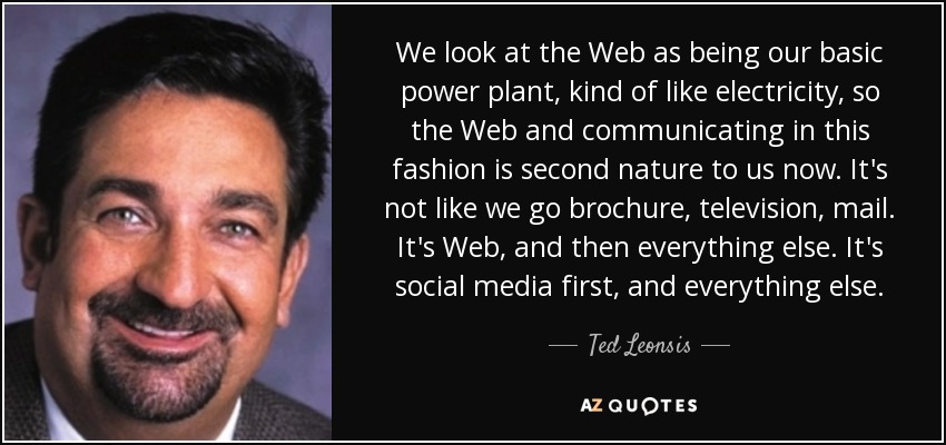 We look at the Web as being our basic power plant, kind of like electricity, so the Web and communicating in this fashion is second nature to us now. It's not like we go brochure, television, mail. It's Web, and then everything else. It's social media first, and everything else. - Ted Leonsis