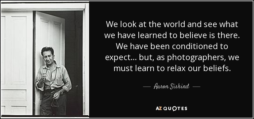 We look at the world and see what we have learned to believe is there. We have been conditioned to expect... but, as photographers, we must learn to relax our beliefs. - Aaron Siskind