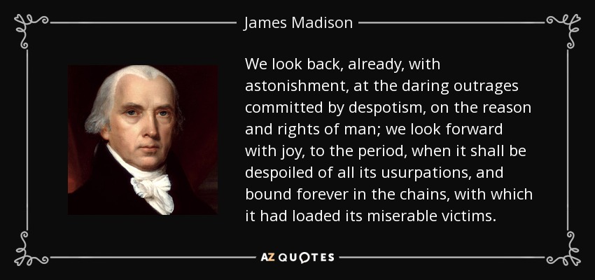 We look back, already, with astonishment, at the daring outrages committed by despotism, on the reason and rights of man; we look forward with joy, to the period, when it shall be despoiled of all its usurpations, and bound forever in the chains, with which it had loaded its miserable victims. - James Madison