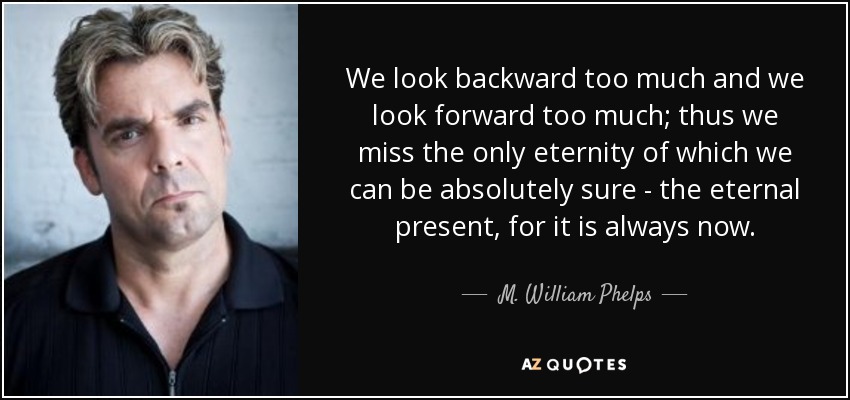 We look backward too much and we look forward too much; thus we miss the only eternity of which we can be absolutely sure - the eternal present, for it is always now. - M. William Phelps