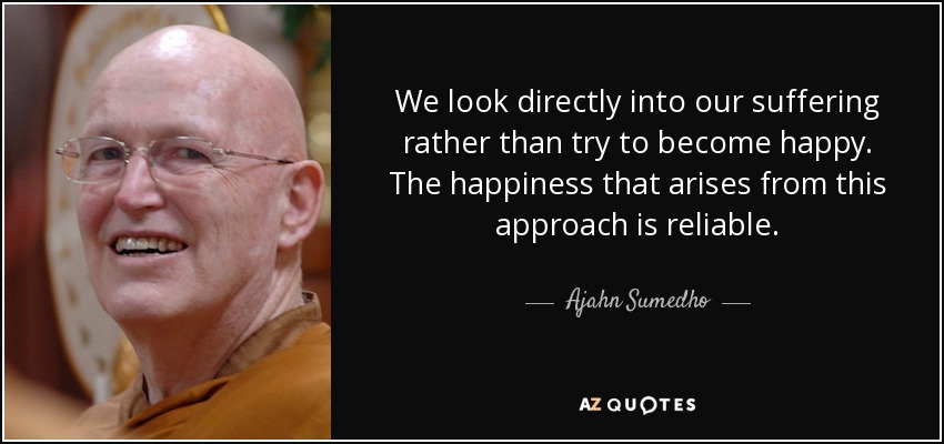 We look directly into our suffering rather than try to become happy. The happiness that arises from this approach is reliable. - Ajahn Sumedho