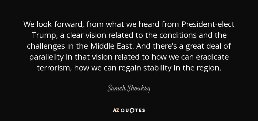 We look forward, from what we heard from President-elect Trump, a clear vision related to the conditions and the challenges in the Middle East. And there's a great deal of parallelity in that vision related to how we can eradicate terrorism, how we can regain stability in the region. - Sameh Shoukry