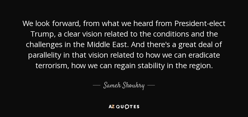We look forward, from what we heard from President-elect Trump, a clear vision related to the conditions and the challenges in the Middle East. And there's a great deal of parallelity in that vision related to how we can eradicate terrorism, how we can regain stability in the region. - Sameh Shoukry