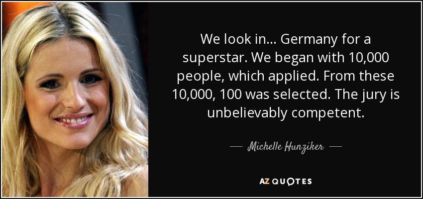 We look in... Germany for a superstar. We began with 10,000 people, which applied. From these 10,000, 100 was selected. The jury is unbelievably competent. - Michelle Hunziker