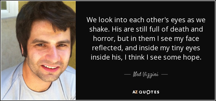 We look into each other's eyes as we shake. His are still full of death and horror, but in them I see my face reflected, and inside my tiny eyes inside his, I think I see some hope. - Ned Vizzini