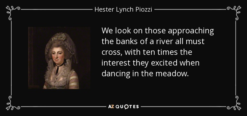 We look on those approaching the banks of a river all must cross, with ten times the interest they excited when dancing in the meadow. - Hester Lynch Piozzi