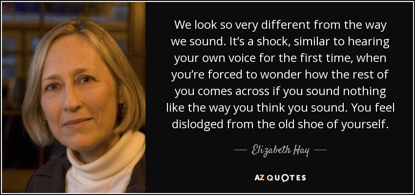 We look so very different from the way we sound. It’s a shock, similar to hearing your own voice for the first time, when you’re forced to wonder how the rest of you comes across if you sound nothing like the way you think you sound. You feel dislodged from the old shoe of yourself. - Elizabeth Hay