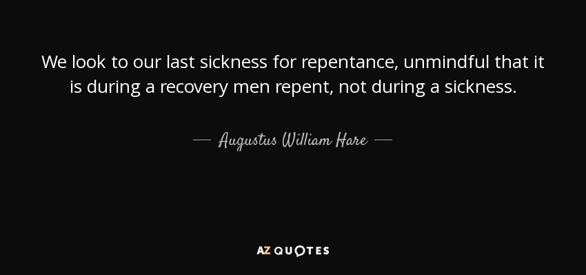 We look to our last sickness for repentance, unmindful that it is during a recovery men repent, not during a sickness. - Augustus William Hare