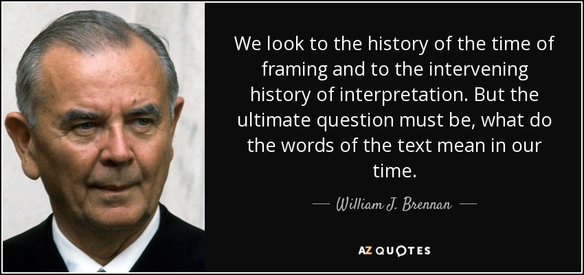 We look to the history of the time of framing and to the intervening history of interpretation. But the ultimate question must be, what do the words of the text mean in our time. - William J. Brennan