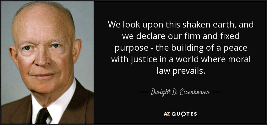 We look upon this shaken earth, and we declare our firm and fixed purpose - the building of a peace with justice in a world where moral law prevails. - Dwight D. Eisenhower