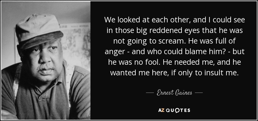 We looked at each other, and I could see in those big reddened eyes that he was not going to scream. He was full of anger - and who could blame him? - but he was no fool. He needed me, and he wanted me here, if only to insult me. - Ernest Gaines