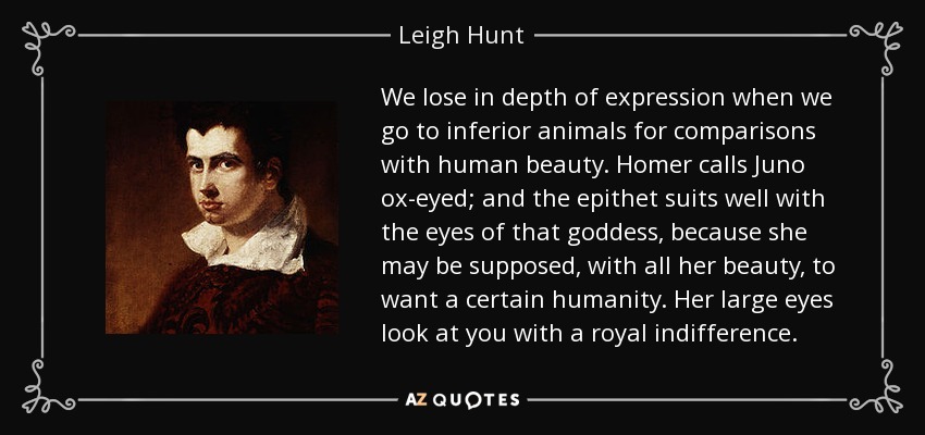 We lose in depth of expression when we go to inferior animals for comparisons with human beauty. Homer calls Juno ox-eyed; and the epithet suits well with the eyes of that goddess, because she may be supposed, with all her beauty, to want a certain humanity. Her large eyes look at you with a royal indifference. - Leigh Hunt