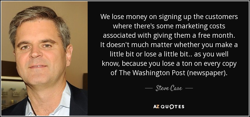 We lose money on signing up the customers where there's some marketing costs associated with giving them a free month. It doesn't much matter whether you make a little bit or lose a little bit.. as you well know, because you lose a ton on every copy of The Washington Post (newspaper). - Steve Case
