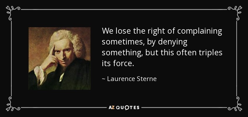 We lose the right of complaining sometimes, by denying something, but this often triples its force. - Laurence Sterne