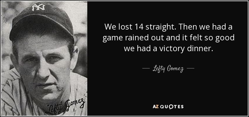 We lost 14 straight. Then we had a game rained out and it felt so good we had a victory dinner. - Lefty Gomez