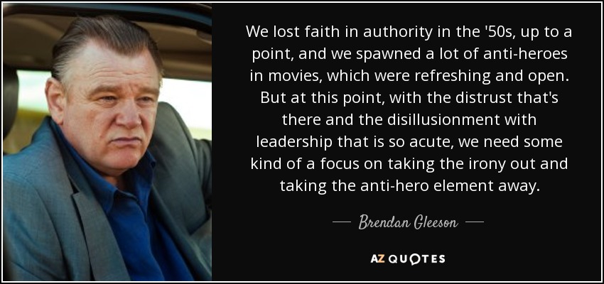 We lost faith in authority in the '50s, up to a point, and we spawned a lot of anti-heroes in movies, which were refreshing and open. But at this point, with the distrust that's there and the disillusionment with leadership that is so acute, we need some kind of a focus on taking the irony out and taking the anti-hero element away. - Brendan Gleeson