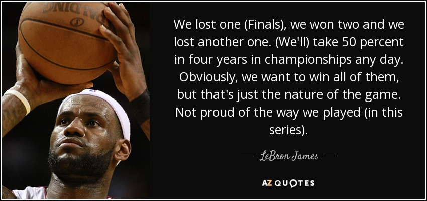 We lost one (Finals), we won two and we lost another one. (We'll) take 50 percent in four years in championships any day. Obviously, we want to win all of them, but that's just the nature of the game. Not proud of the way we played (in this series). - LeBron James