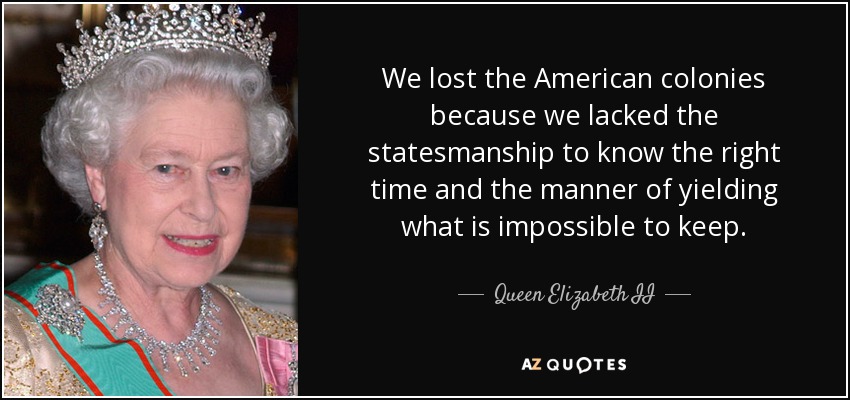 We lost the American colonies because we lacked the statesmanship to know the right time and the manner of yielding what is impossible to keep. - Queen Elizabeth II