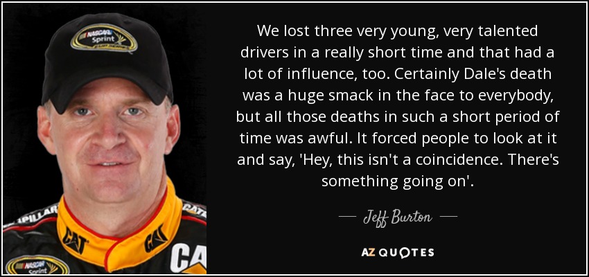We lost three very young, very talented drivers in a really short time and that had a lot of influence, too. Certainly Dale's death was a huge smack in the face to everybody, but all those deaths in such a short period of time was awful. It forced people to look at it and say, 'Hey, this isn't a coincidence. There's something going on'. - Jeff Burton
