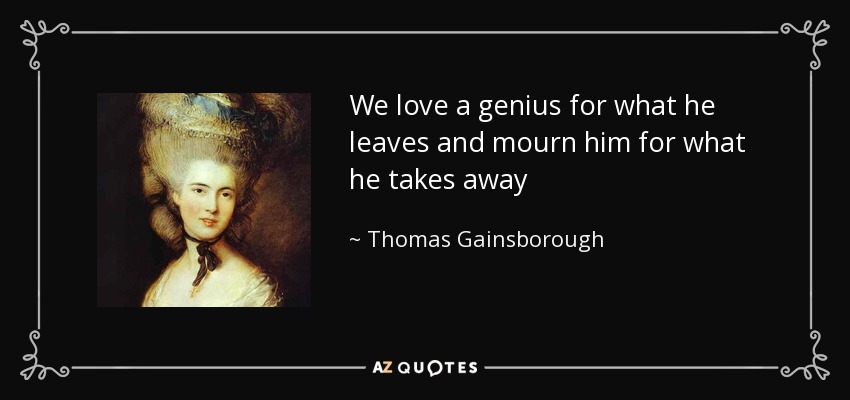 We love a genius for what he leaves and mourn him for what he takes away - Thomas Gainsborough