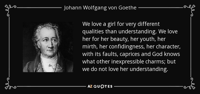 We love a girl for very different qualities than understanding. We love her for her beauty, her youth, her mirth, her confidingness, her character, with its faults, caprices and God knows what other inexpressible charms; but we do not love her understanding. - Johann Wolfgang von Goethe